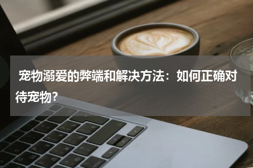  宠物溺爱的弊端和解决方法：如何正确对待宠物？