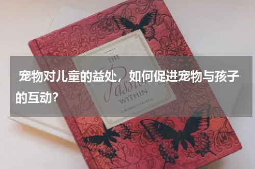  宠物对儿童的益处，如何促进宠物与孩子的互动？