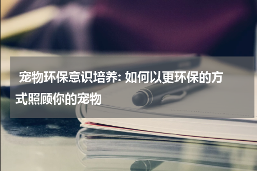 宠物环保意识培养: 如何以更环保的方式照顾你的宠物