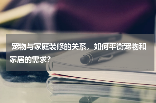  宠物与家庭装修的关系，如何平衡宠物和家居的需求？