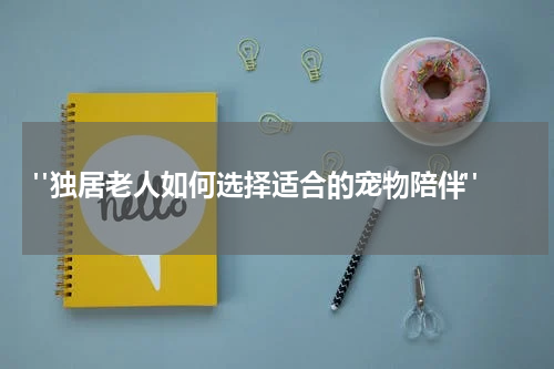 "独居老人如何选择适合的宠物陪伴"