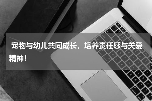 宠物与幼儿共同成长,培养责任感与关爱精神!