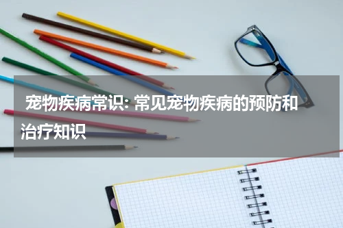 宠物疾病常识: 常见宠物疾病的预防和治疗知识