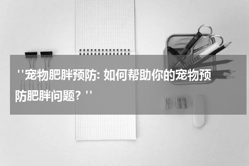 "宠物肥胖预防: 如何帮助你的宠物预防肥胖问题?"