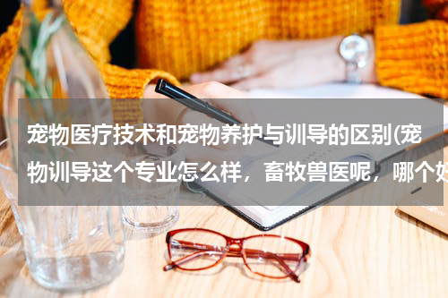 宠物医疗技术和宠物养护与训导的区别(宠物训导这个专业怎么样，畜牧兽医呢，哪个好一些？)