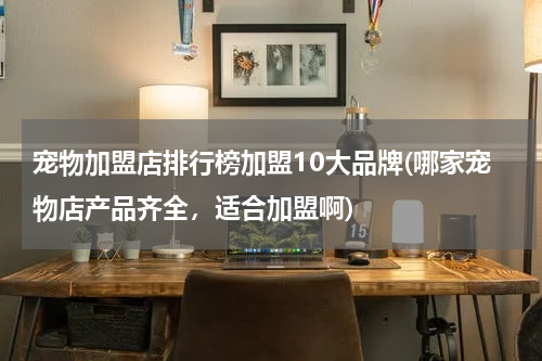 宠物加盟店排行榜加盟10大品牌(哪家宠物店产品齐全，适合加盟啊)