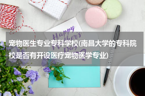 宠物医生专业专科学校(南昌大学的专科院校是否有开设医疗宠物医学专业)