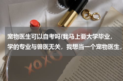 宠物医生可以自考吗(我马上要大学毕业,学的专业与兽医无关,我想当一个宠物医生,该怎么做呢?参加什么考试呢?自考可以吗?)
