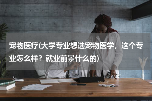 宠物医疗(大学专业想选宠物医学，这个专业怎么样？就业前景什么的)