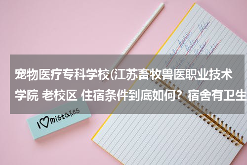 宠物医疗专科学校(江苏畜牧兽医职业技术学院 老校区 住宿条件到底如何？宿舍有卫生间吗？几人间？这个学校动物医学怎么样？)