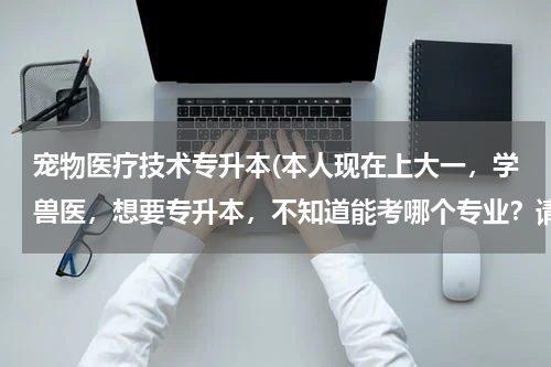 宠物医疗技术专升本(本人现在上大一，学兽医，想要专升本，不知道能考哪个专业？请各位帮一下忙)