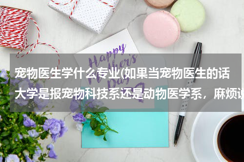宠物医生学什么专业(如果当宠物医生的话大学是报宠物科技系还是动物医学系，麻烦说一下两者的区别，谢谢)