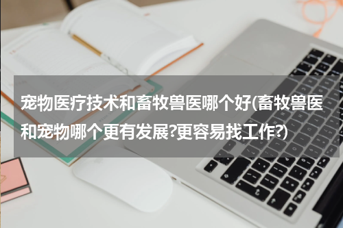 宠物医疗技术和畜牧兽医哪个好(畜牧兽医和宠物哪个更有发展?更容易找工作?)