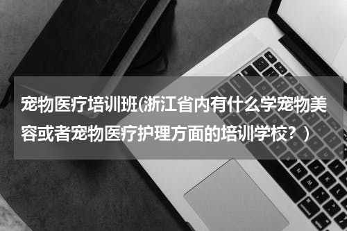 宠物医疗培训班(浙江省内有什么学宠物美容或者宠物医疗护理方面的培训学校？)
