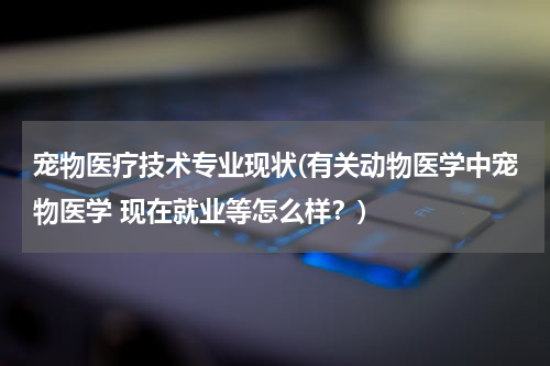 宠物医疗技术专业现状(有关动物医学中宠物医学 现在就业等怎么样？)