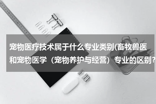 宠物医疗技术属于什么专业类别(畜牧兽医和宠物医学（宠物养护与经营）专业的区别？报哪个专业好？)