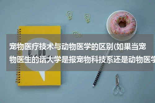 宠物医疗技术与动物医学的区别(如果当宠物医生的话大学是报宠物科技系还是动物医学系，麻烦说一下两者的区别，谢谢)