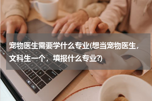 宠物医生需要学什么专业(想当宠物医生，文科生一个，填报什么专业?)