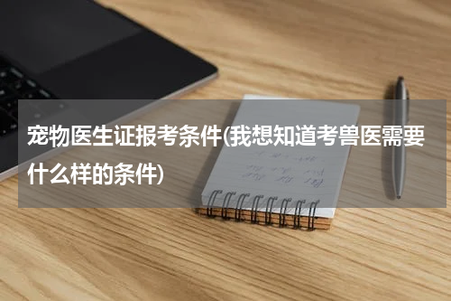 宠物医生证报考条件(我想知道考兽医需要什么样的条件)