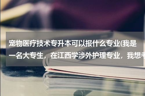 宠物医疗技术专升本可以报什么专业(我是一名大专生，在江西学涉外护理专业，我想考专升本换专业，换宠物医学专业，请问有哪些学校可以报考？)