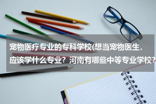 宠物医疗专业的专科学校(想当宠物医生，应该学什么专业？河南有哪些中等专业学校？)