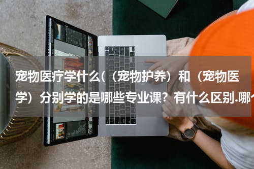 宠物医疗学什么(（宠物护养）和（宠物医学）分别学的是哪些专业课？有什么区别.哪个好一点？)