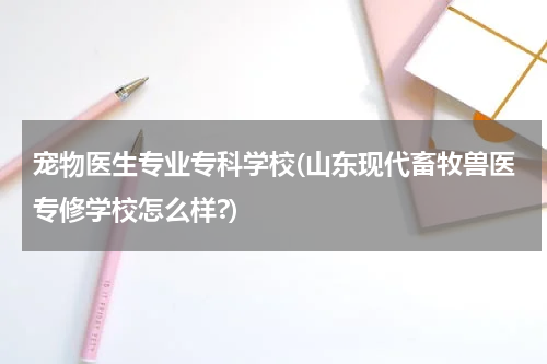 宠物医生专业专科学校(山东现代畜牧兽医专修学校怎么样?)