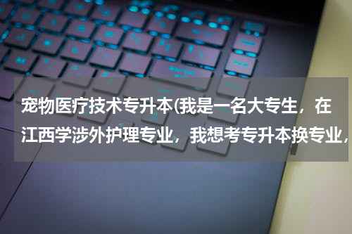 宠物医疗技术专升本(我是一名大专生，在江西学涉外护理专业，我想考专升本换专业，换宠物医学专业，请问有哪些学校可以报考？)