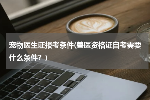 宠物医生证报考条件(兽医资格证自考需要什么条件？)