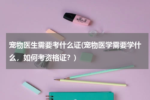 宠物医生需要考什么证(宠物医学需要学什么，如何考资格证？)