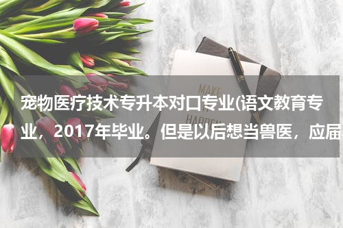 宠物医疗技术专升本对口专业(语文教育专业，2017年毕业。但是以后想当兽医，应届毕业生考专升本只能报考对口专业，我想的是等2018年报)