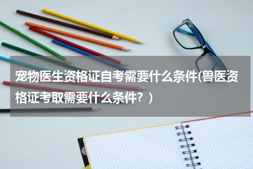 宠物医生资格证自考需要什么条件(兽医资格证考取需要什么条件？)