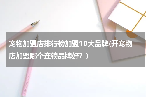 宠物加盟店排行榜加盟10大品牌(开宠物店加盟哪个连锁品牌好?)