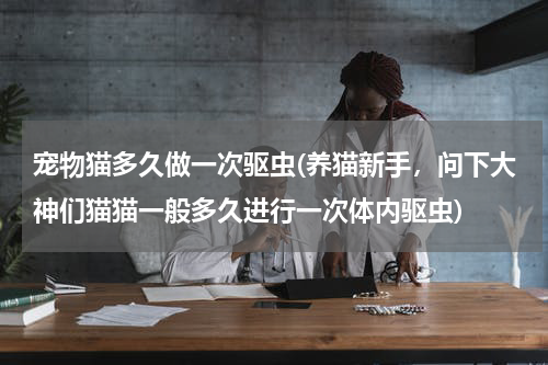 宠物猫多久做一次驱虫(养猫新手,问下大神们猫猫一般多久进行一次体内驱虫)