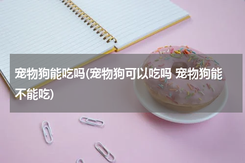 宠物狗能吃吗(宠物狗可以吃吗 宠物狗能不能吃)