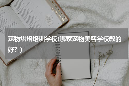 宠物烘焙培训学校(哪家宠物美容学校教的好?)