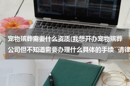 宠物殡葬需要什么资质(我想开办宠物殡葬公司但不知道需要办理什么具体的手续``请律师告诉下!)