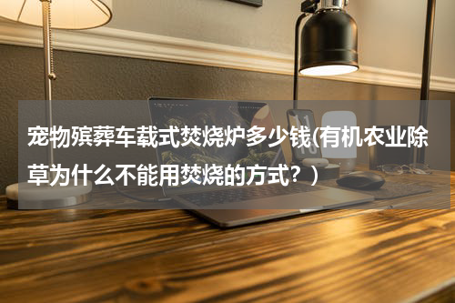 宠物殡葬车载式焚烧炉多少钱(有机农业除草为什么不能用焚烧的方式？)