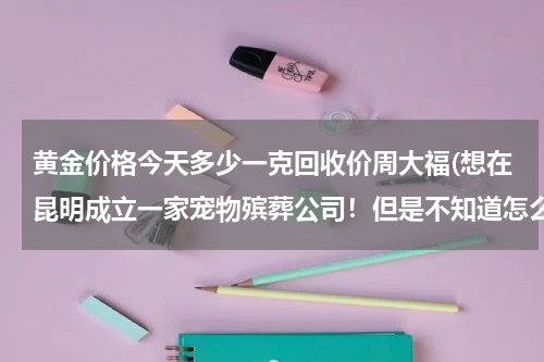 黄金价格今天多少一克回收价周大福(想在昆明成立一家宠物殡葬公司！但是不知道怎么样开展，能否有人告知？)