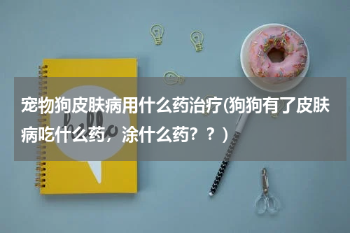宠物狗皮肤病用什么药治疗(狗狗有了皮肤病吃什么药，涂什么药？？)