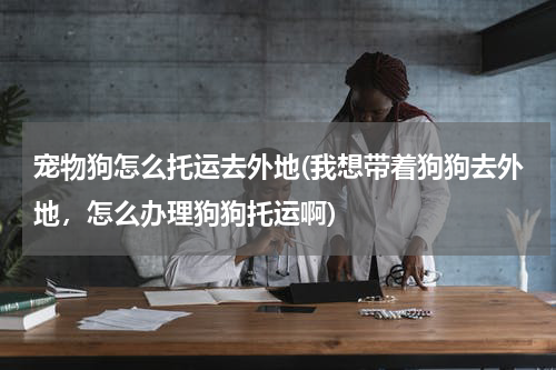 宠物狗怎么托运去外地(我想带着狗狗去外地，怎么办理狗狗托运啊)