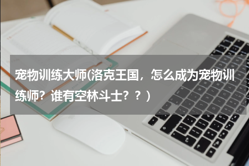 宠物训练大师(洛克王国，怎么成为宠物训练师？谁有空林斗士？？)