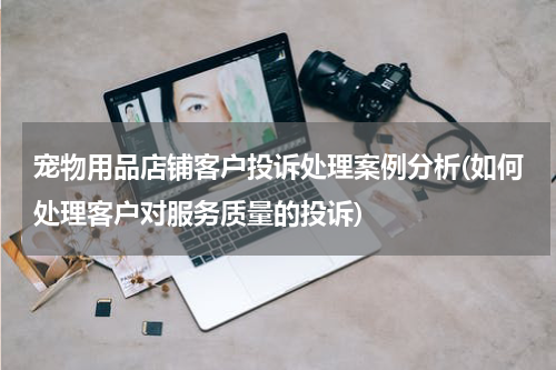 宠物用品店铺客户投诉处理案例分析(如何处理客户对服务质量的投诉)