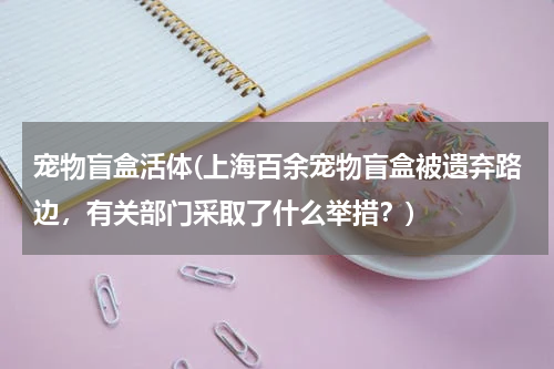 宠物盲盒活体(上海百余宠物盲盒被遗弃路边,有关部门采取了什么举措?)