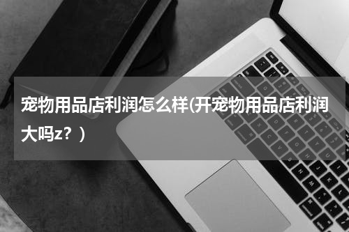 宠物用品店利润怎么样(开宠物用品店利润大吗z?)