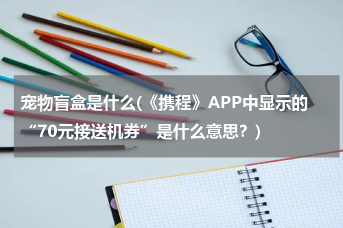 宠物盲盒是什么(《携程》APP中显示的“70元接送机券”是什么意思?)