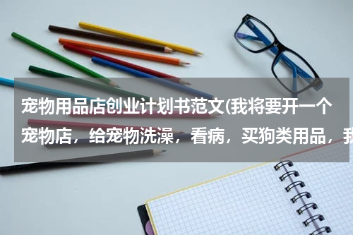 宠物用品店创业计划书范文(我将要开一个宠物店,给宠物洗澡,看病,买狗类用品,我需要一份创业计划书,要有销售收入,和成本预测.)