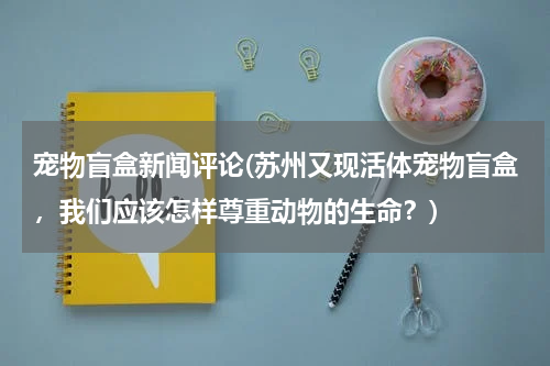 宠物盲盒新闻评论(苏州又现活体宠物盲盒,我们应该怎样尊重动物的生命?)