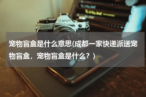 宠物盲盒是什么意思(成都一家快递派送宠物盲盒,宠物盲盒是什么?)