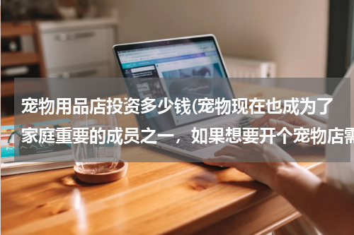 宠物用品店投资多少钱(宠物现在也成为了家庭重要的成员之一,如果想要开个宠物店需要多少钱呢?)